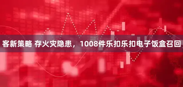 客新策略 存火灾隐患，1008件乐扣乐扣电子饭盒召回