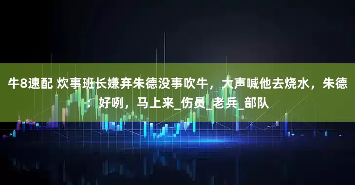 牛8速配 炊事班长嫌弃朱德没事吹牛，大声喊他去烧水，朱德：好咧，马上来_伤员_老兵_部队