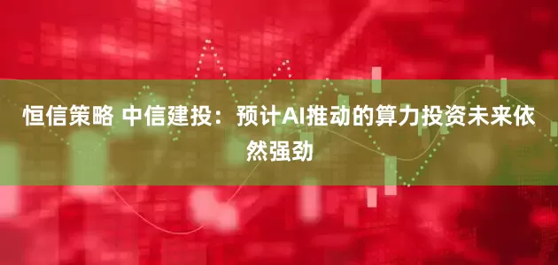 恒信策略 中信建投：预计AI推动的算力投资未来依然强劲