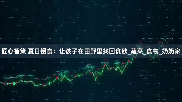 匠心智策 夏日慢食：让孩子在田野里找回食欲_蔬菜_食物_奶奶家