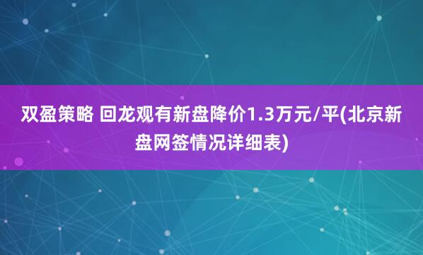 双盈策略 回龙观有新盘降价1.3万元/平(北京新盘网签情况详细表)