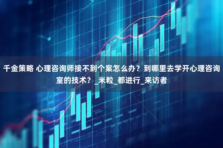 千金策略 心理咨询师接不到个案怎么办？到哪里去学开心理咨询室的技术？_米粒_都进行_来访者