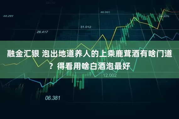 融金汇银 泡出地道养人的上乘鹿茸酒有啥门道？得看用啥白酒泡最好