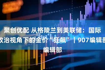 聚创优配 从格陵兰到美联储：国际政治视角下的金价“狂飙”｜907编辑部
