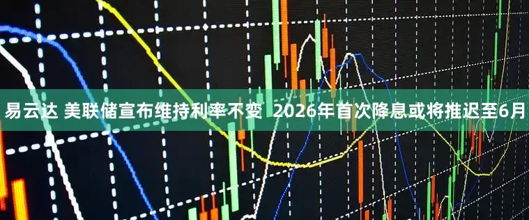 易云达 美联储宣布维持利率不变  2026年首次降息或将推迟至6月