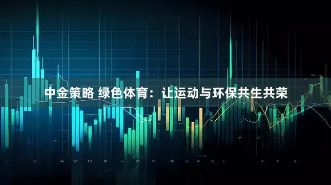 中金策略 绿色体育：让运动与环保共生共荣