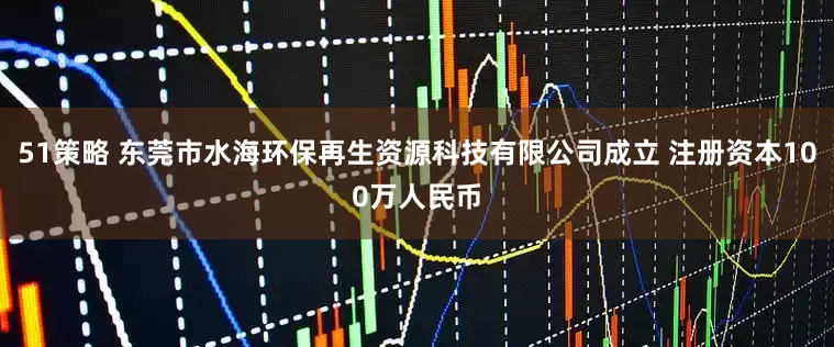 51策略 东莞市水海环保再生资源科技有限公司成立 注册资本100万人民币