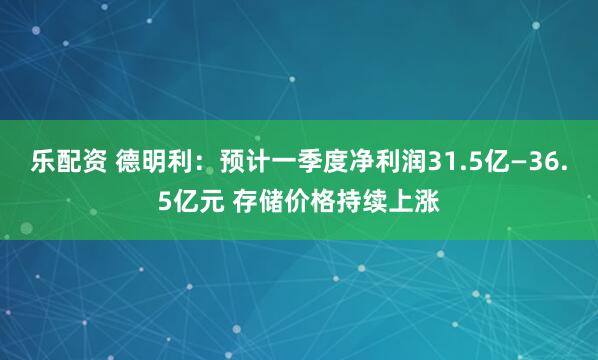 乐配资 德明利：预计一季度净利润31.5亿—36.5亿元 存储价格持续上涨
